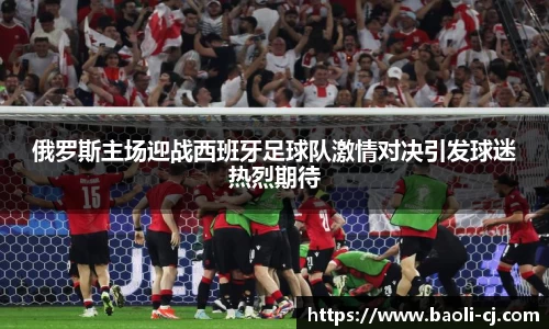 俄罗斯主场迎战西班牙足球队激情对决引发球迷热烈期待