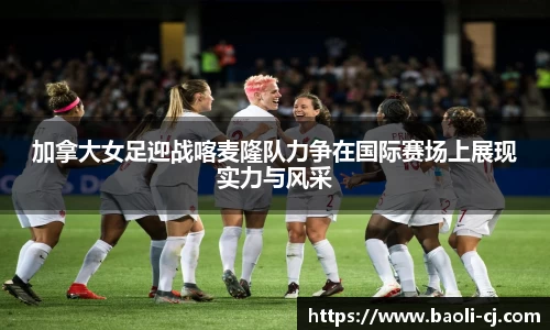 加拿大女足迎战喀麦隆队力争在国际赛场上展现实力与风采