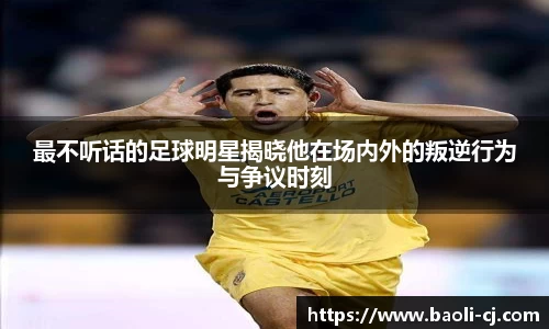 最不听话的足球明星揭晓他在场内外的叛逆行为与争议时刻